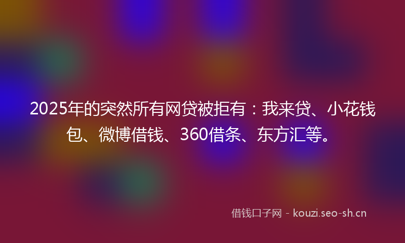 2025年的突然所有网贷被拒有：我来贷、小花钱包、微博借钱、360借条、东方汇等。