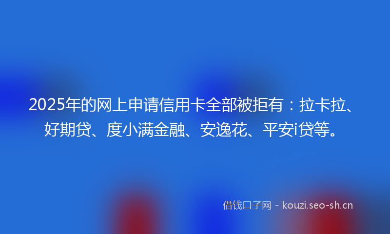 2025年的网上申请信用卡全部被拒有：拉卡拉、好期贷、度小满金融、安逸花、平安i贷等。