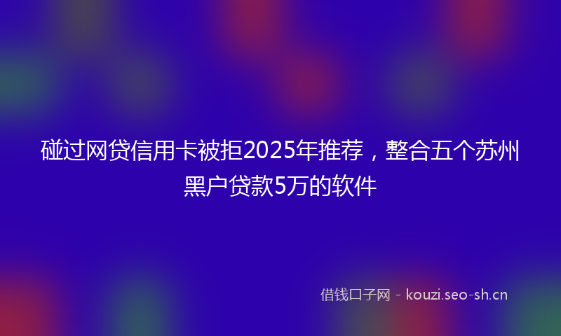 碰过网贷信用卡被拒2025年推荐，整合五个苏州黑户贷款5万的软件