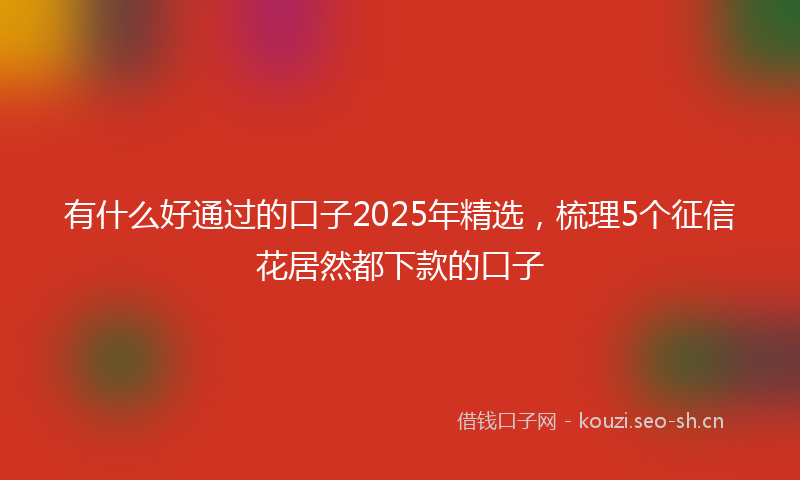 有什么好通过的口子2025年精选，梳理5个征信花居然都下款的口子