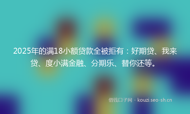 2025年的满18小额贷款全被拒有：好期贷、我来贷、度小满金融、分期乐、替你还等。