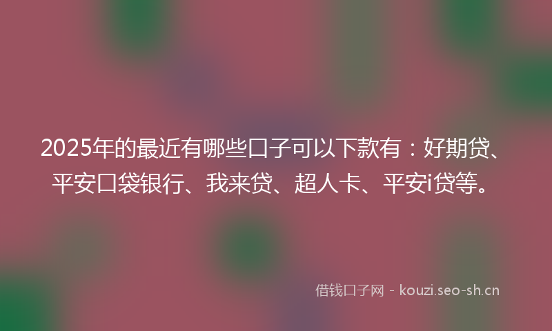 2025年的最近有哪些口子可以下款有：好期贷、平安口袋银行、我来贷、超人卡、平安i贷等。