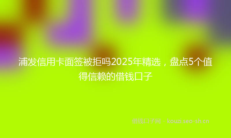 浦发信用卡面签被拒吗2025年精选，盘点5个值得信赖的借钱口子