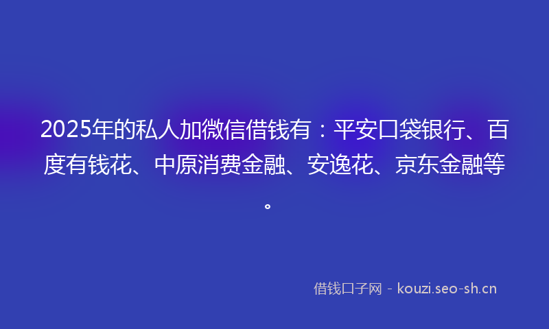 2025年的私人加微信借钱有：平安口袋银行、百度有钱花、中原消费金融、安逸花、京东金融等。
