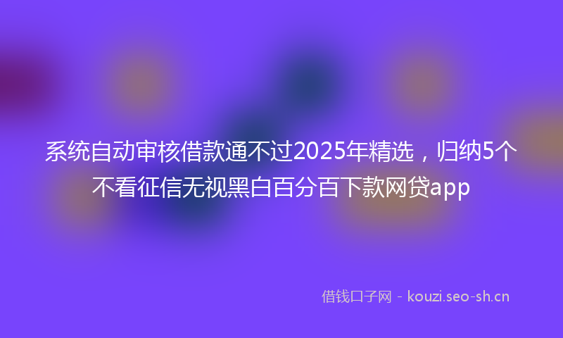 系统自动审核借款通不过2025年精选，归纳5个不看征信无视黑白百分百下款网贷app