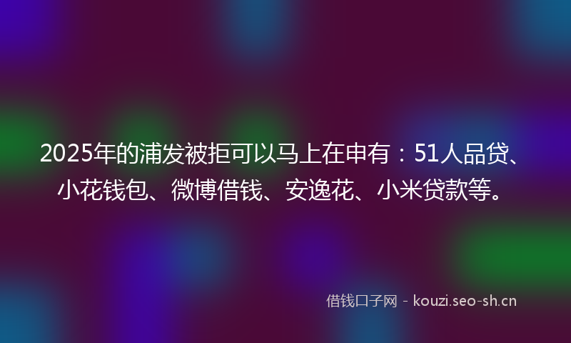 2025年的浦发被拒可以马上在申有：51人品贷、小花钱包、微博借钱、安逸花、小米贷款等。