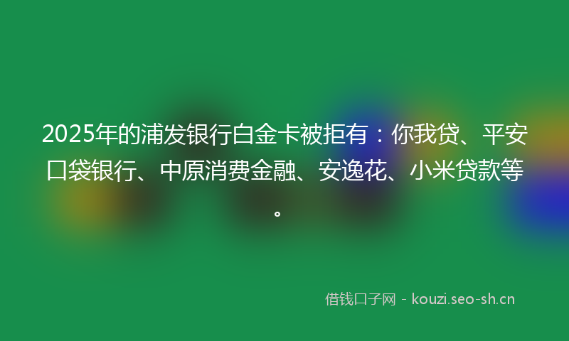 2025年的浦发银行白金卡被拒有：你我贷、平安口袋银行、中原消费金融、安逸花、小米贷款等。