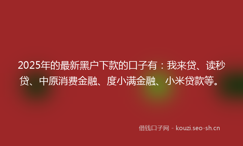 2025年的最新黑户下款的口子有：我来贷、读秒贷、中原消费金融、度小满金融、小米贷款等。