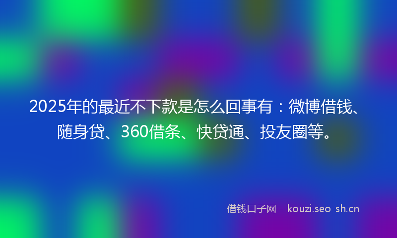 2025年的最近不下款是怎么回事有：微博借钱、随身贷、360借条、快贷通、投友圈等。