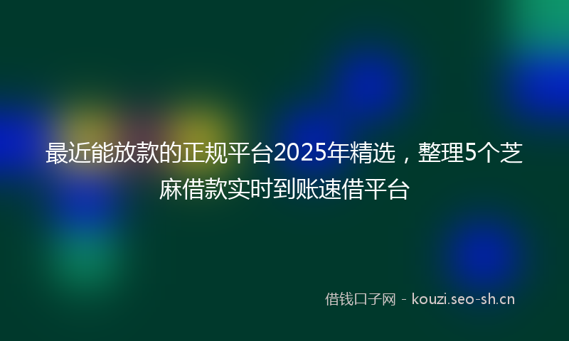 最近能放款的正规平台2025年精选，整理5个芝麻借款实时到账速借平台