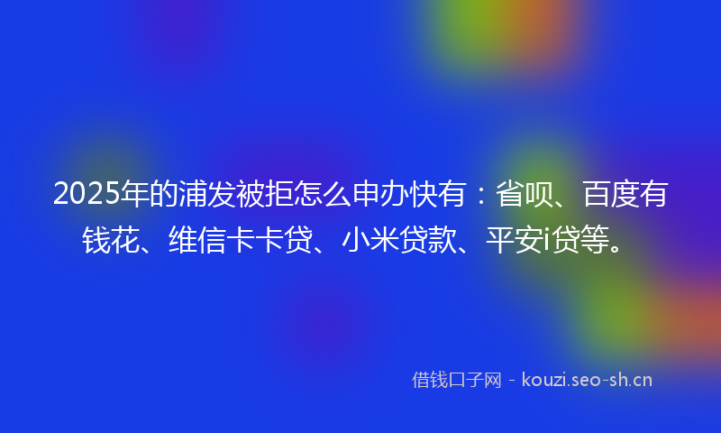 2025年的浦发被拒怎么申办快有：省呗、百度有钱花、维信卡卡贷、小米贷款、平安i贷等。