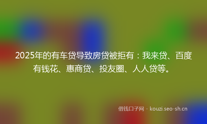 2025年的有车贷导致房贷被拒有:我来贷、百度有钱花、惠商贷、投友圈、人人贷等。