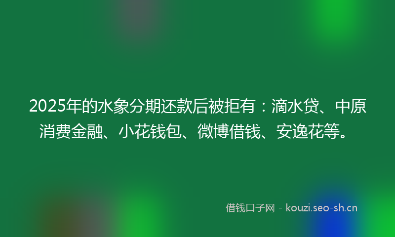 2025年的水象分期还款后被拒有：滴水贷、中原消费金融、小花钱包、微博借钱、安逸花等。