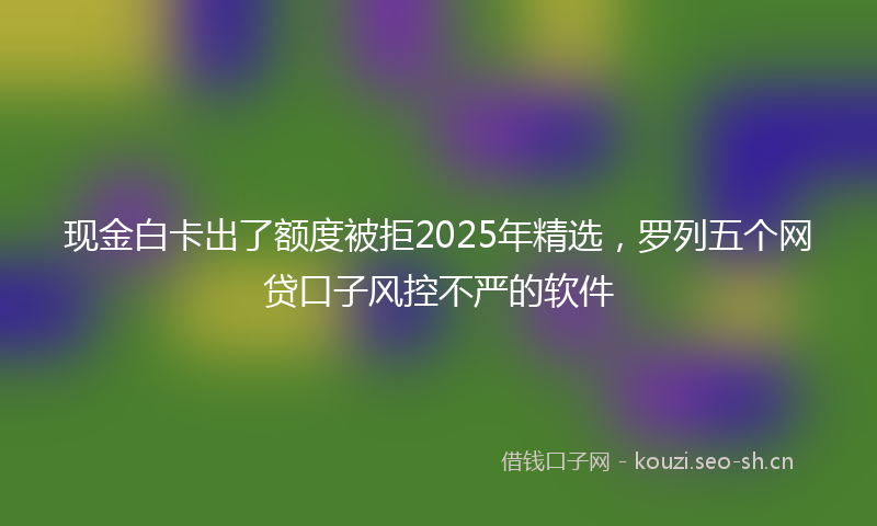 现金白卡出了额度被拒2025年精选，罗列五个网贷口子风控不严的软件