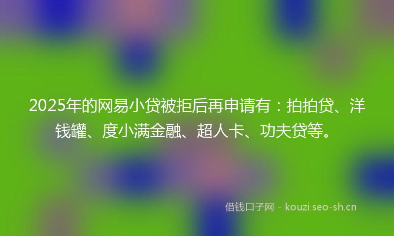 2025年的网易小贷被拒后再申请有：拍拍贷、洋钱罐、度小满金融、超人卡、功夫贷等。