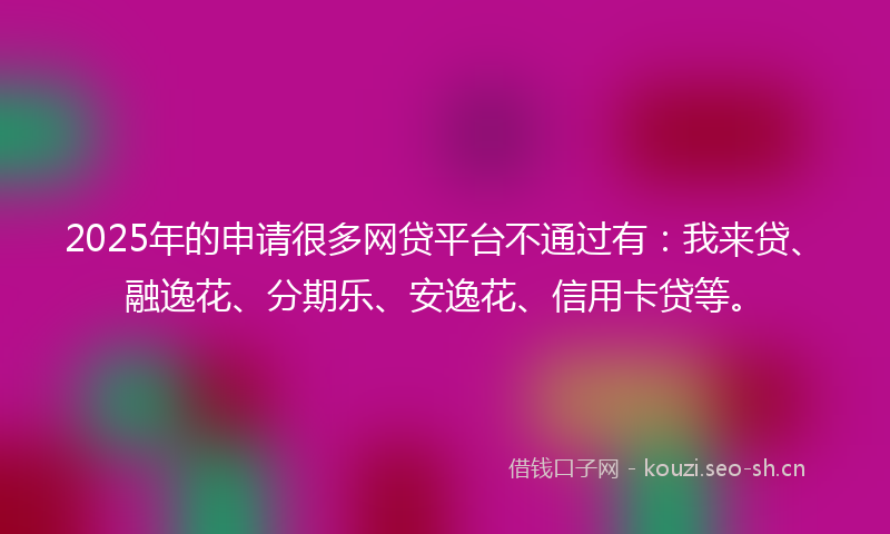 2025年的申请很多网贷平台不通过有：我来贷、融逸花、分期乐、安逸花、信用卡贷等。
