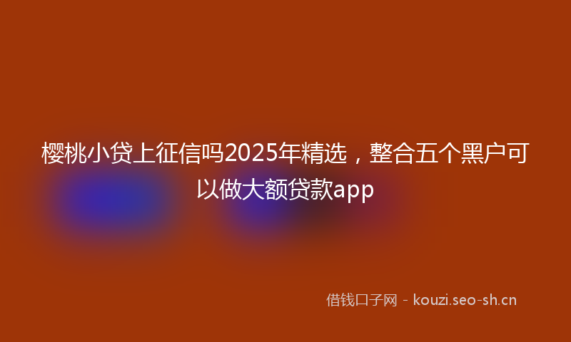 樱桃小贷上征信吗2025年精选，整合五个黑户可以做大额贷款app