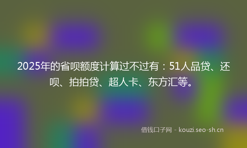 2025年的省呗额度计算过不过有：51人品贷、还呗、拍拍贷、超人卡、东方汇等。