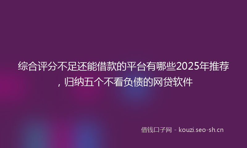 综合评分不足还能借款的平台有哪些2025年推荐，归纳五个不看负债的网贷软件