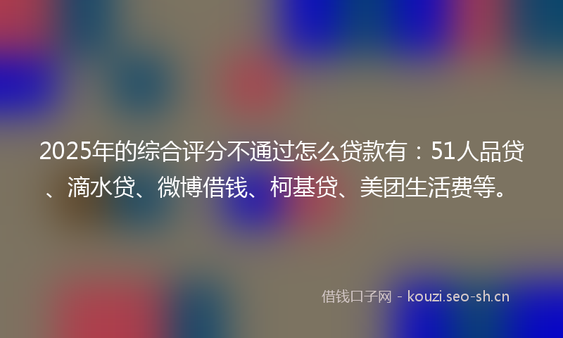 2025年的综合评分不通过怎么贷款有：51人品贷、滴水贷、微博借钱、柯基贷、美团生活费等。