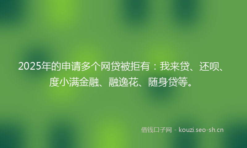 2025年的申请多个网贷被拒有：我来贷、还呗、度小满金融、融逸花、随身贷等。
