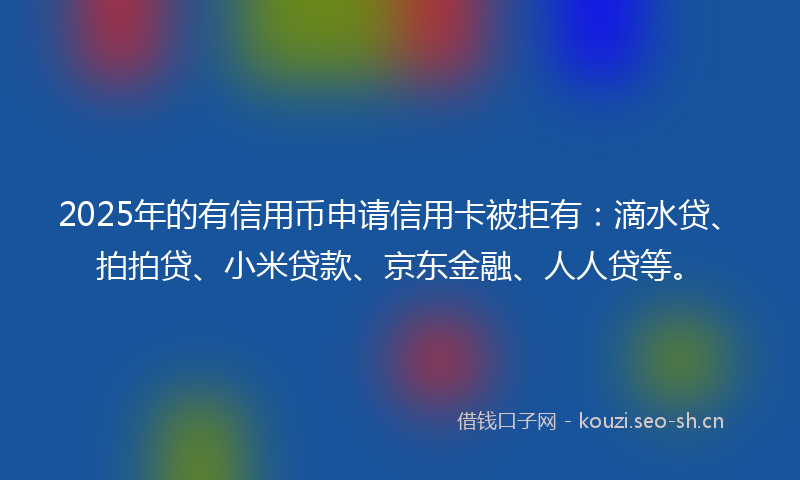 2025年的有信用币申请信用卡被拒有：滴水贷、拍拍贷、小米贷款、京东金融、人人贷等。