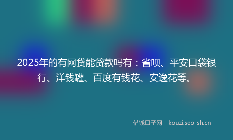 2025年的有网贷能贷款吗有：省呗、平安口袋银行、洋钱罐、百度有钱花、安逸花等。