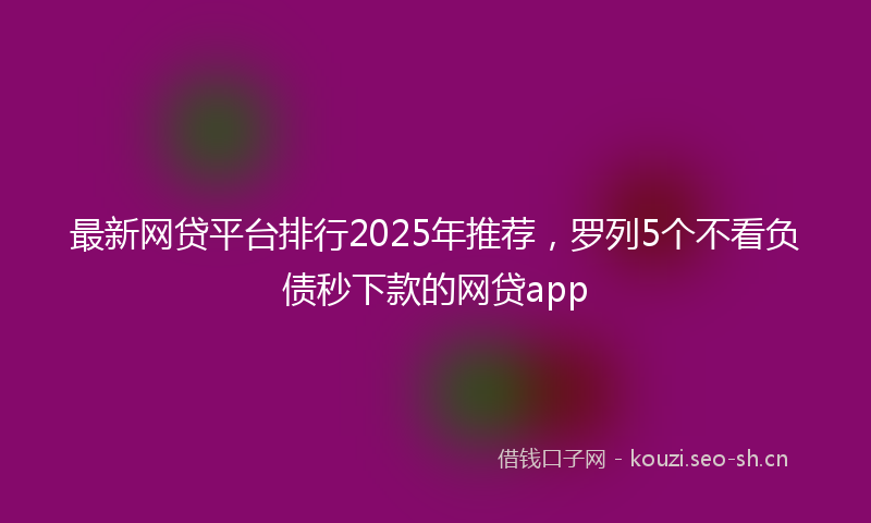 最新网贷平台排行2025年推荐，罗列5个不看负债秒下款的网贷app
