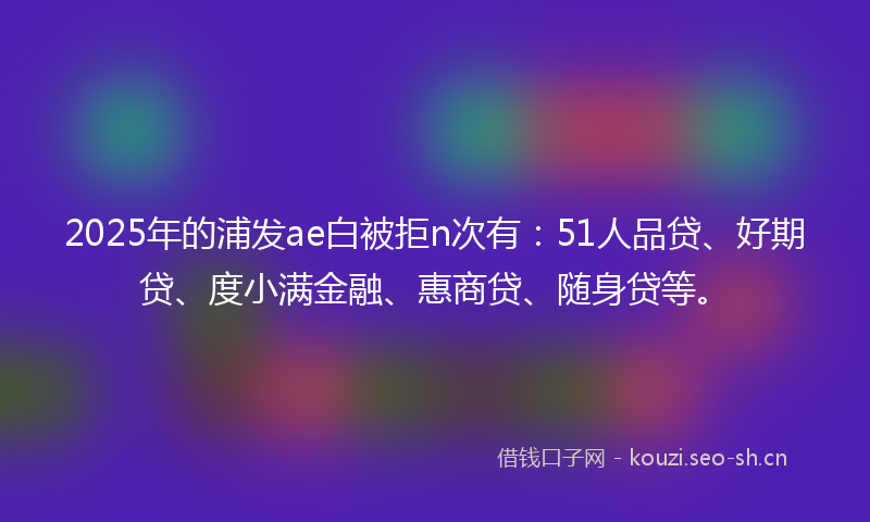 2025年的浦发ae白被拒n次有：51人品贷、好期贷、度小满金融、惠商贷、随身贷等。