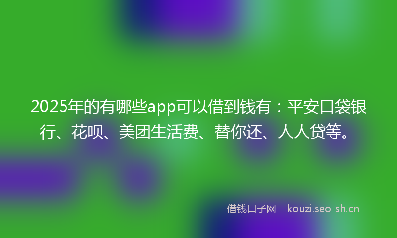 2025年的有哪些app可以借到钱有：平安口袋银行、花呗、美团生活费、替你还、人人贷等。