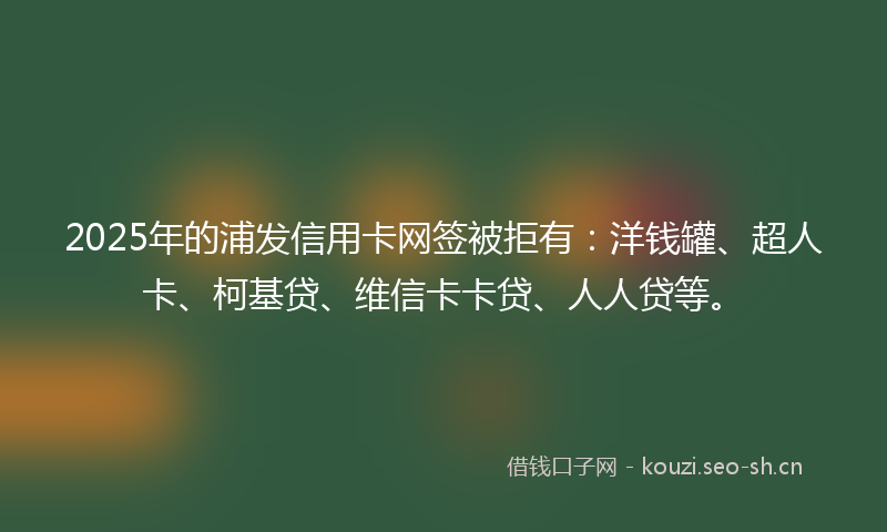 2025年的浦发信用卡网签被拒有：洋钱罐、超人卡、柯基贷、维信卡卡贷、人人贷等。