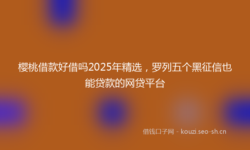 樱桃借款好借吗2025年精选，罗列五个黑征信也能贷款的网贷平台
