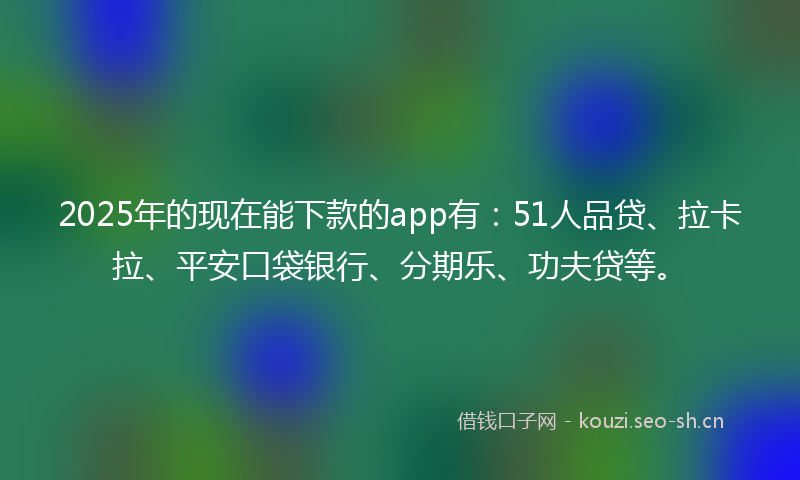 2025年的现在能下款的app有：51人品贷、拉卡拉、平安口袋银行、分期乐、功夫贷等。