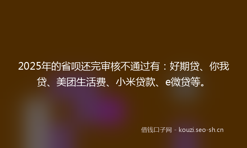2025年的省呗还完审核不通过有：好期贷、你我贷、美团生活费、小米贷款、e微贷等。