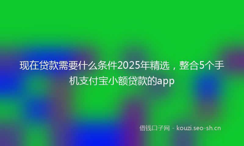 现在贷款需要什么条件2025年精选，整合5个手机支付宝小额贷款的app