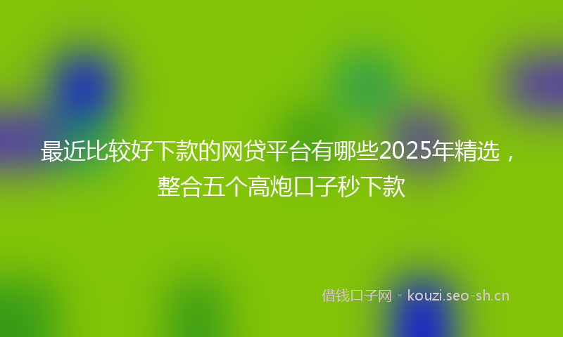 最近比较好下款的网贷平台有哪些2025年精选，整合五个高炮口子秒下款