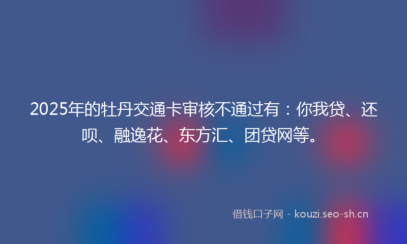 2025年的牡丹交通卡审核不通过有：你我贷、还呗、融逸花、东方汇、团贷网等。