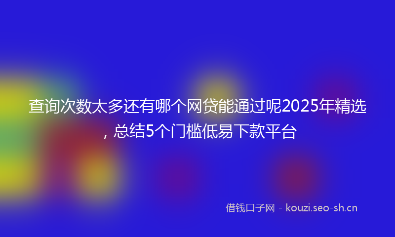 查询次数太多还有哪个网贷能通过呢2025年精选，总结5个门槛低易下款平台