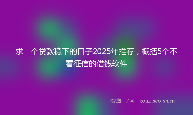 求一个贷款稳下的口子2025年推荐，概括5个不看征信的借钱软件
