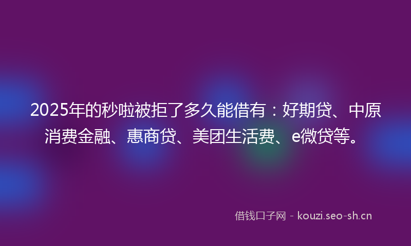 2025年的秒啦被拒了多久能借有：好期贷、中原消费金融、惠商贷、美团生活费、e微贷等。
