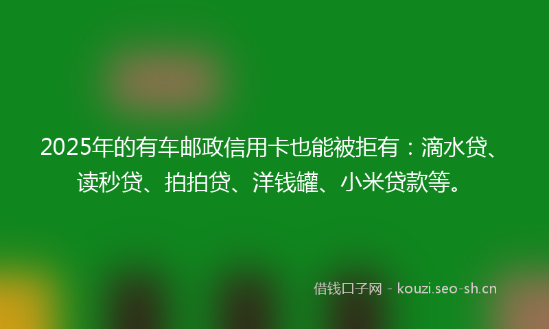 2025年的有车邮政信用卡也能被拒有：滴水贷、读秒贷、拍拍贷、洋钱罐、小米贷款等。