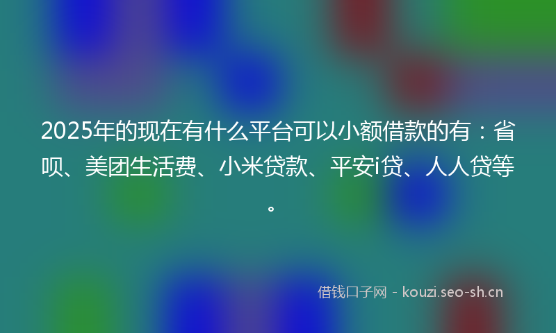 2025年的现在有什么平台可以小额借款的有：省呗、美团生活费、小米贷款、平安i贷、人人贷等。