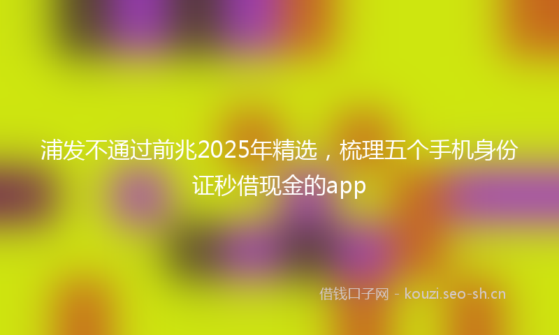 浦发不通过前兆2025年精选，梳理五个手机身份证秒借现金的app