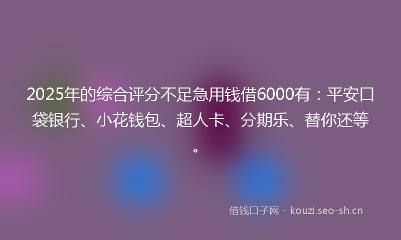 2025年的综合评分不足急用钱借6000有：平安口袋银行、小花钱包、超人卡、分期乐、替你还等。