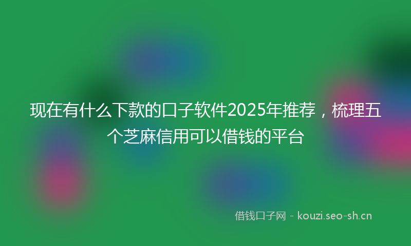 现在有什么下款的口子软件2025年推荐，梳理五个芝麻信用可以借钱的平台