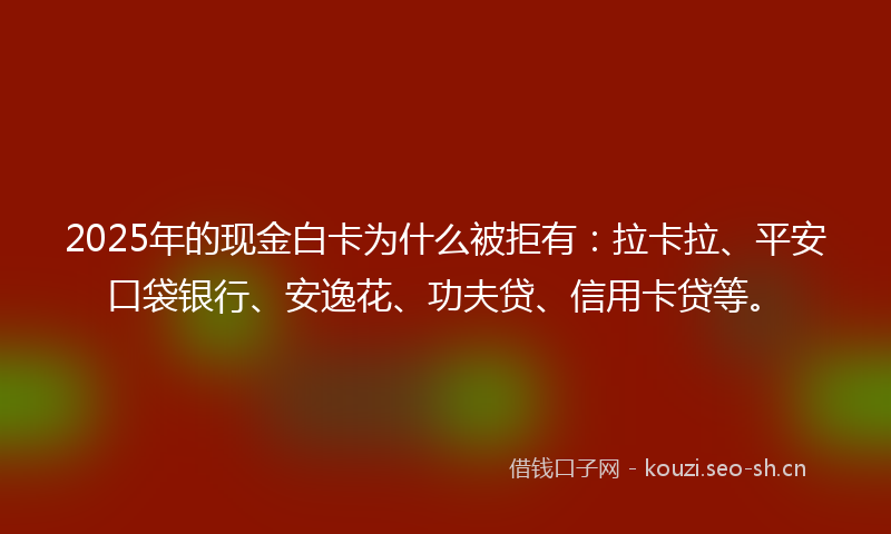 2025年的现金白卡为什么被拒有：拉卡拉、平安口袋银行、安逸花、功夫贷、信用卡贷等。