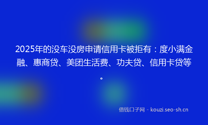 2025年的没车没房申请信用卡被拒有:度小满金融、惠商贷、美团生活费、功夫贷、信用卡贷等。