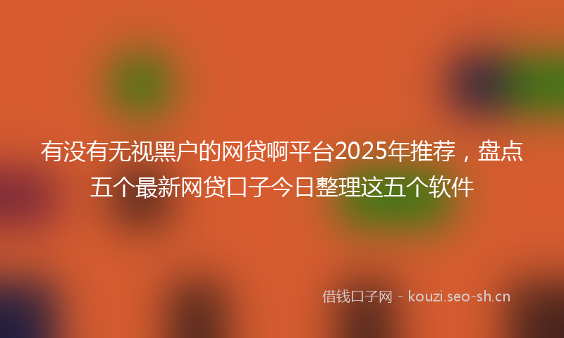 有没有无视黑户的网贷啊平台2025年推荐，盘点五个最新网贷口子今日整理这五个软件