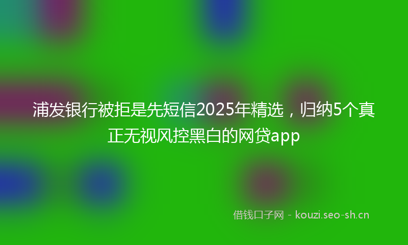 浦发银行被拒是先短信2025年精选，归纳5个真正无视风控黑白的网贷app