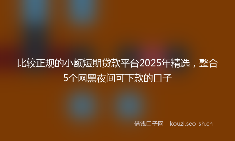 比较正规的小额短期贷款平台2025年精选，整合5个网黑夜间可下款的口子